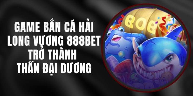 Game Bắn Cá Hải Long Vương 888BET - Trở Thành Thần Đại Dương